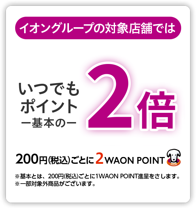 イオングループの対象店舗では いつでもポイント基本の2倍 200円(税込)ごとに2WAON POINT ※基本とは、200円(税込)ごとに1WAON POINT進呈をさします。※一部対象外商品がございます。