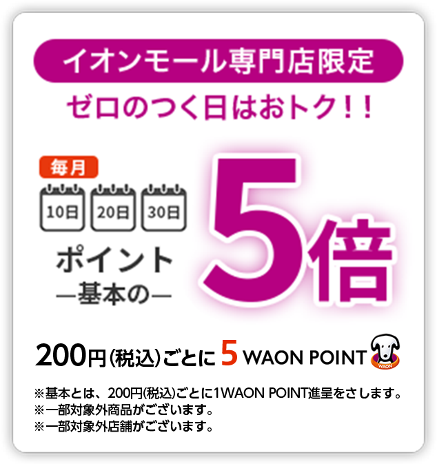 イオンモール専門店限定 ゼロのつく日はおトク！！ 毎月10日20日30日ポイント基本の5倍 200円(税込)ごとに5WAON POINT ※基本とは、200円(税込)ごとに1WAON POINT進呈をさします。※一部対象外商品がございます。※一部対象外店舗がございます。