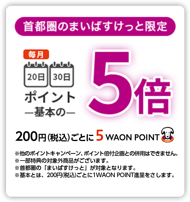 首都圏のまいばすけっと限定 毎月20日30日ポイント基本の5倍 200円(税込)ごとに5WAON POINT ※他のポイントキャンペーン、ポイント倍付企画との併用はできません。※一部特典の対象外商品がございます。※首都圏の「まいばすけっと」が対象となります。※基本とは、200円(税込)ごとに1WAON POINT進呈をさします。