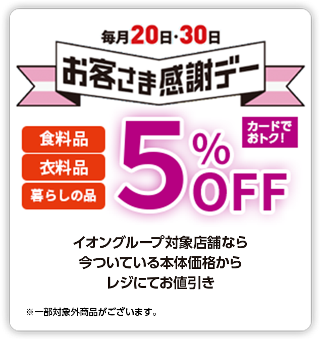 毎月20日・30日お客さま感謝デー 食料品 衣料品 暮らしの品 5%OFF カードでおトク！ イオングループ対象店舗なら今ついている本体価格からレジにてお値引き ※一部対象外商品がございます。