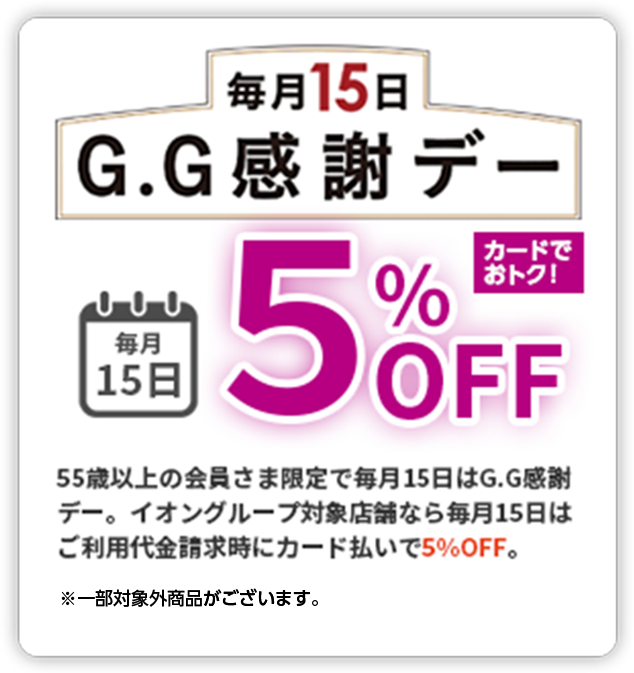 毎月15日 G.G感謝デー 毎月15日 5%OFF カードでおトク！ 55歳以上の会員さま限定で毎月15日はG.G感謝デー。イオングループ対象店舗なら毎月15日はご利用代金請求時にカード払いで5%OFF ※一部対象外商品がございます。