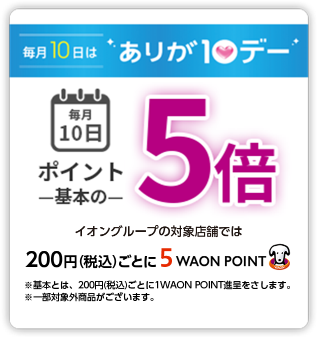 毎月10日はありが10デー 毎月10日ポイント基本の5倍 イオングループの対象店舗では 200円(税込)ごとに5WAON POINT ※基本とは、200円(税込)ごとに1WAON POINT進呈をさします。※一部対象外商品がございます。