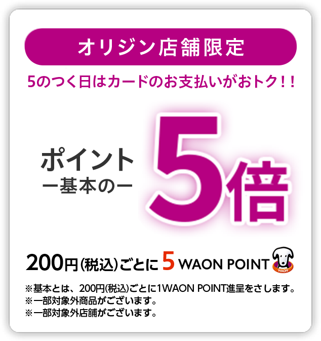 オリジン店舗限定 5のつく日はカードのお支払いがおトク!! ポイント基本の5倍 200円(税込)ごとに5WAON POINT ※基本とは、200円(税込)ごとに1WAON POINT進呈をさします。※一部対象外商品がございます。※一部対象外店舗がございます。