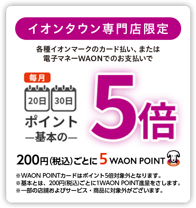 イオンタウン専門店限定 各種イオンマークのカード払い、または電子マネーWAONでのお支払いで 毎月20日30日ポイント基本の5倍 200円(税込)ごとに5WAON POINT ※WAON POINTカードはポイント5倍対象外となります。※基本とは、200円(税込)ごとに1WAON POINT進呈をさします。※一部の店舗およびサービス・商品に対象外がございます。