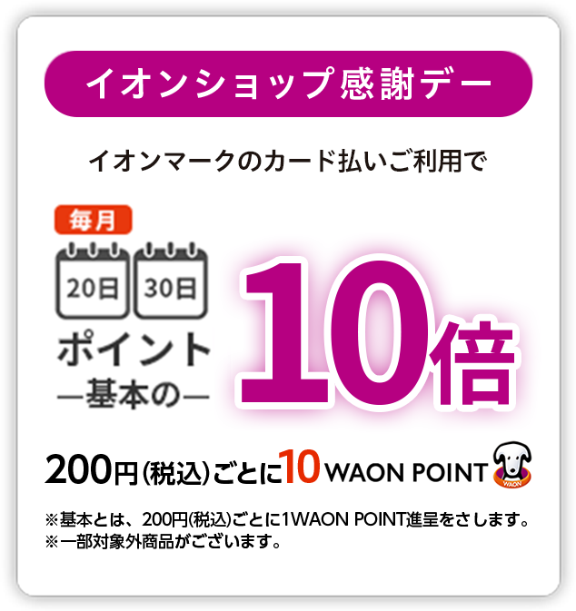 イオンショップ感謝デー イオンマークの付いたカードのクレジット払いご利用で 毎月20日30日ポイント基本の10倍 200円(税込)ごとに10WAON POINT ※基本とは、200円(税込)ごとに1WAON POINT進呈をさします。※一部対象外商品がございます。