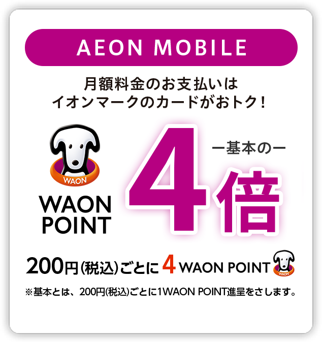 イオンモバイル 月額料金のお支払いはイオンマークのカードがおトク！ WAON POINT基本の4倍 200円(税込)ごとに4WAON POINT ※基本とは、200円(税込)ごとに1WAON POINT進呈をさします。