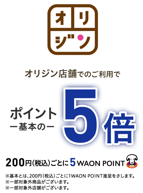 オリジン オリジン店舗でのご利用でポイント一基本の一 5倍200円(税込)ごとに5  WAON POINT ※基本とは、200円(税込)ごとに1WAON POINT進呈をさします。※一部対象外商品がございます。※一部対象外店舗がございます。