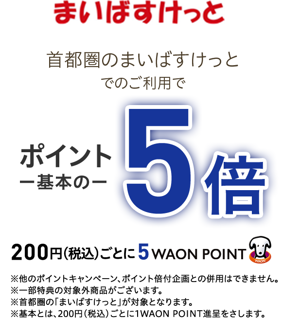 まいばすけっと首都圏のまいばすけっとでのご利用で ポイント一基本のー5倍 200円(税込)ごとに5WAON POINT ※他のポイントキャンペーン、ポイント倍付企画との併用はできません。※一部特典の対象外商品がございます。※首都圏の「まいばすけっと」が対象となります。※基本とは、200円(税込)ごとに1WAON POINT進呈をさします。
