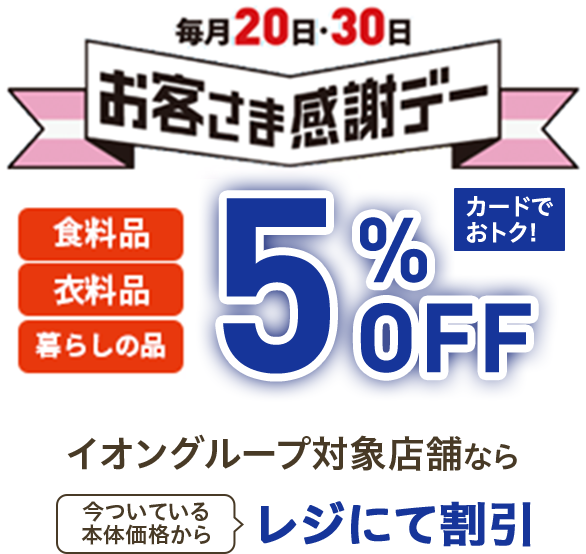 毎月20日・30日お客さま感謝デー 食料品 衣料品 暮らしの品 5%OFF カードでおトク！ イオングループ対象店舗なら今ついている本体価格からレジにて割引