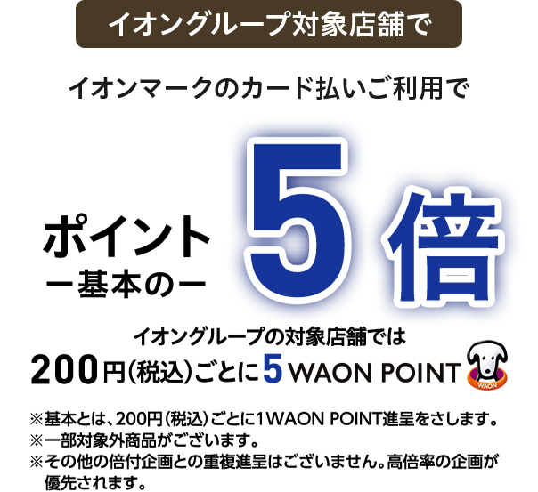イオングループ対象店舗で イオンマークのカード払いご利用で ポイント一基本の一5倍 イオングループの対象店舗では 200円(税込)ごとに5 WAON POINT ※基本とは、200円(税込)ごとに1WAON POINT進呈をさします。※一部対象外商品がございます。※その他の倍付企画との重複進呈はございません。高倍率の企画が優先されます。