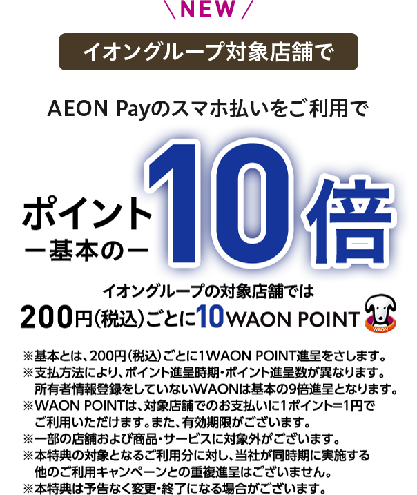 NEW イオングループの対象店舗で AEON Payのスマホ払いをご利用で ポイント一基本の一 10倍 イオングループの対象店舗では 200円(税込)ごとに10WAON POINT ※基本とは、200円(税込)ごとに1WAON POINT進呈をさします。※支払方法により、ポイント進呈時期・ポイント進呈数が異なります。所有者情報登録をしていないWAONは基本の9倍進呈となります。※WAON POINTは、対象店舗でのお支払いに1ポイント＝1円でご利用いただけます。また、有効期限がございます。※一部の店舗および商品・サービスに対象外がございます。※本特典の対象となるご利用分に対し、当社が同時期に実施する他のご利用キャンペーンとの重複進呈はございません。※本特典は予告なく変更・終了になる場合がございます。