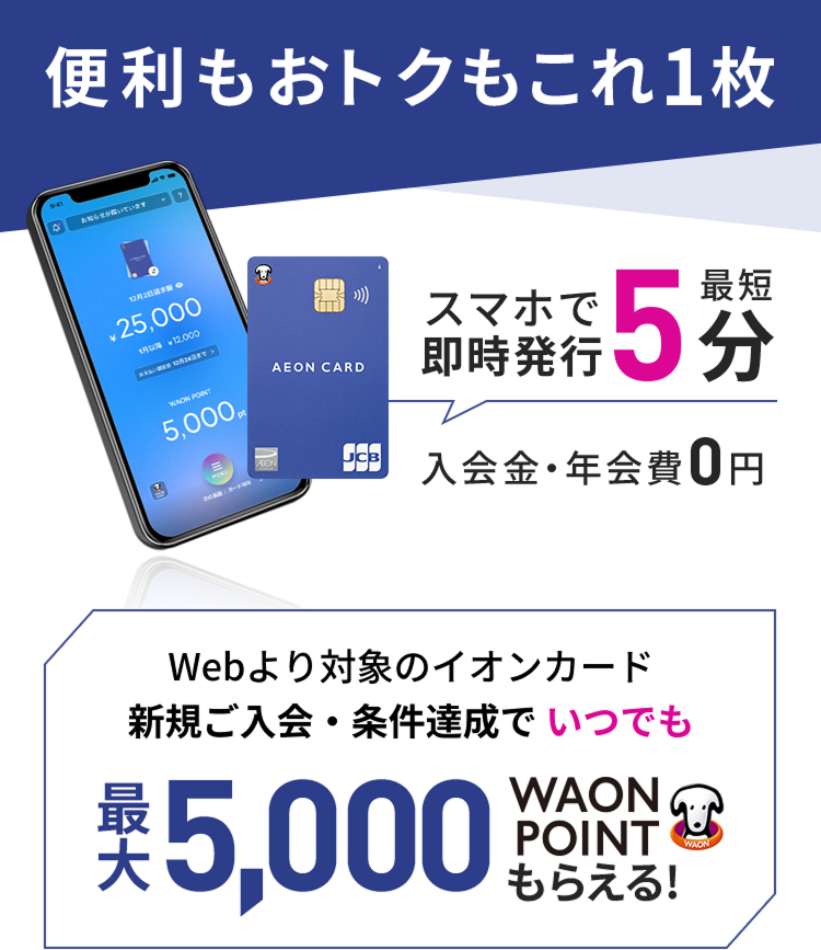 便利もおトクもこれ1枚 スマホで最短5分即時発行 入会金・年会費 0円 Webより対象のイオンカード新規ご入会・条件達成でいつでも最大5,000WAON POINTもらえる！