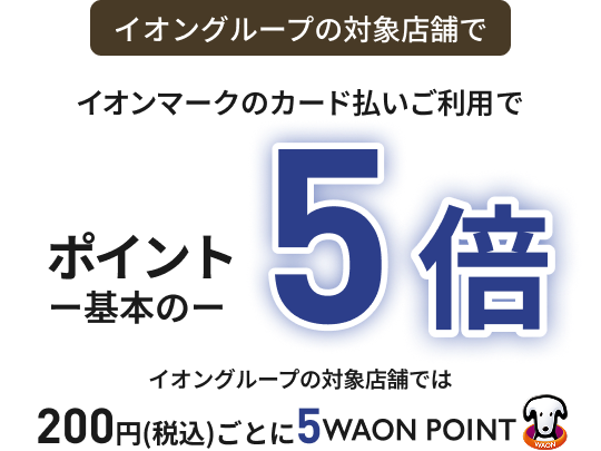 イオングループの対象店舗で イオンマークのカード払いご利用で ポイント基本の5倍 イオングループの対象店舗では 200円(税込)ごとに5WAON POINT