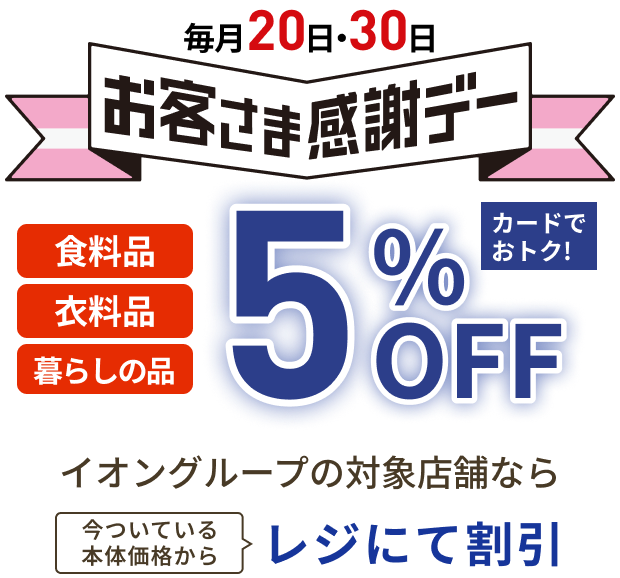 毎月20日・30日お客さま感謝デー 食料品 衣料品 暮らしの品 5%OFF カードでおトク！ イオングループの対象店舗なら今ついている本体価格からレジにて割引