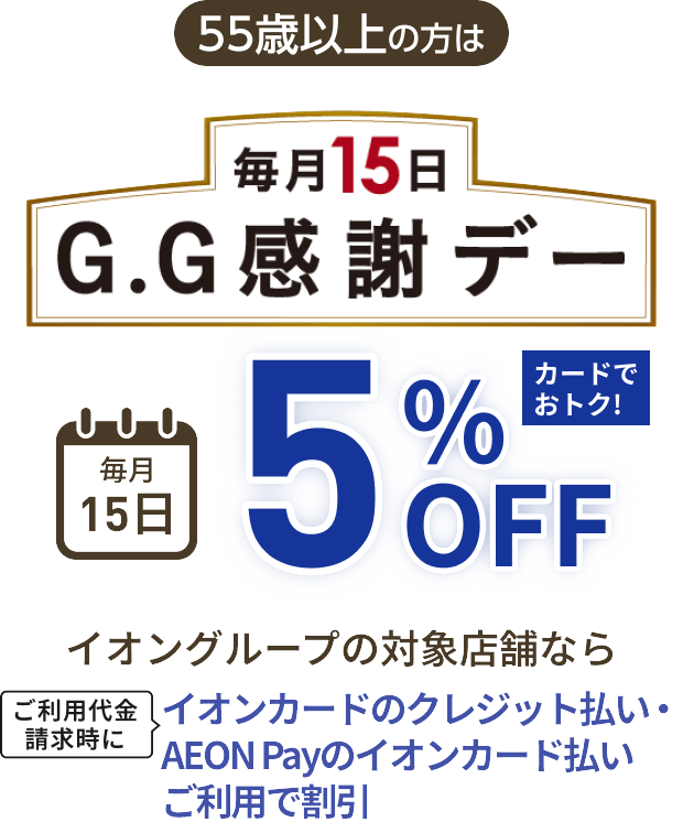 55歳以上の方は 毎月15日 G.G感謝デー 毎月15日 5%OFF カードでおトク！イオングループの対象店舗なら ご利用代金請求時にイオンカードのクレジット払い・AEON Payのイオンカード払いご利用で割引
