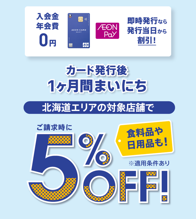 入会金 年会費 0円 即時発行なら発行当日から割引！ カード発行後1ヶ月間まいにち 北海道エリアの対象店舗で 食料品や日用品も！ ご請求時に5%OFF！ ※適用条件あり