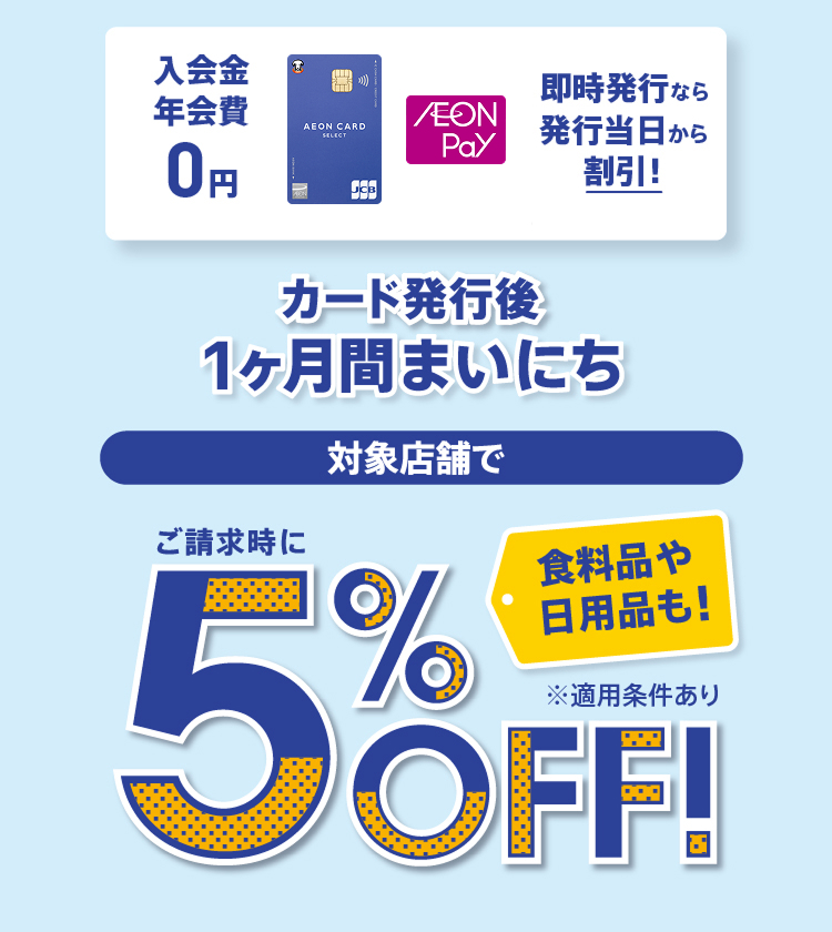 入会金 年会費 0円 即時発行なら発行当日から割引！ カード発行後1ヶ月間まいにち 対象店舗で 食料品や日用品も！ ご請求時に5%OFF！ ※適用条件あり