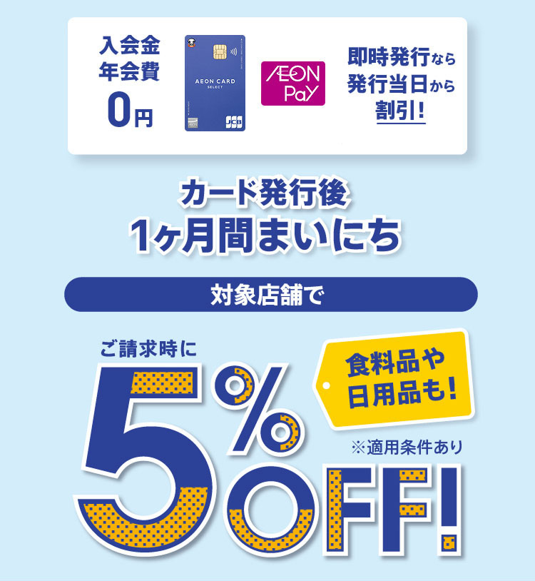 入会金 年会費 0円 即時発行なら発行当日から割引！ カード発行後1ヶ月間まいにち 対象店舗で 食料品や日用品も！ ご請求時に5%OFF！ ※適用条件あり