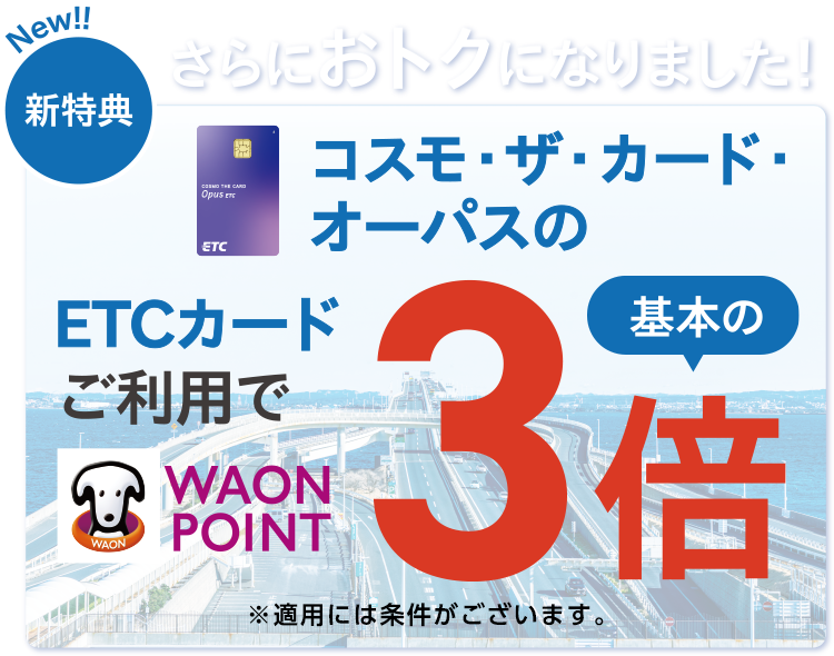 New!!新特典 さらにおトクになりました!コスモ・ザ・カード・オーパスのETCカードご利用で WAON POINT 基本の3倍 ※適用には条件がございます。