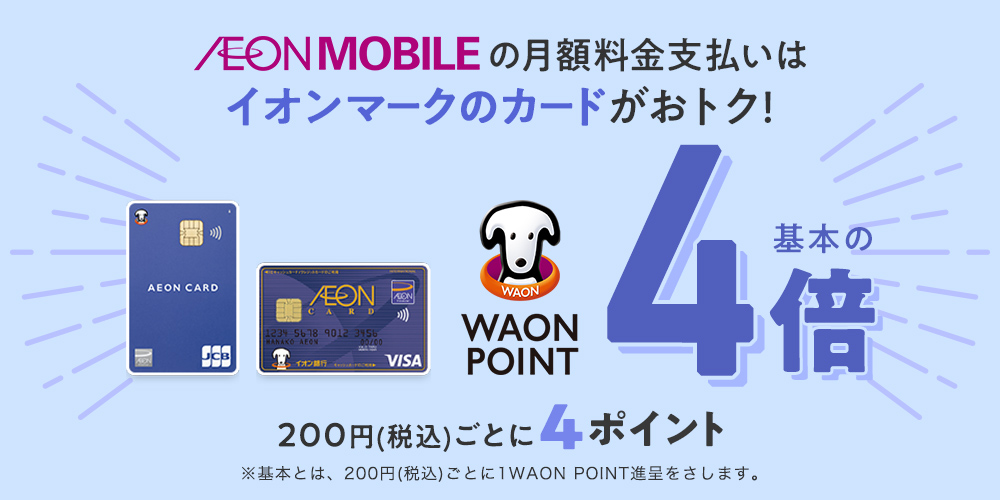 AEONMOBILEの月額料金支払いはイオンマークのカードがおトク! WAON POINT基本的4倍 200円(税込)ごとに4ポイント※基本とは、200円(税込)ごとに1WAON POINT進呈をさします。