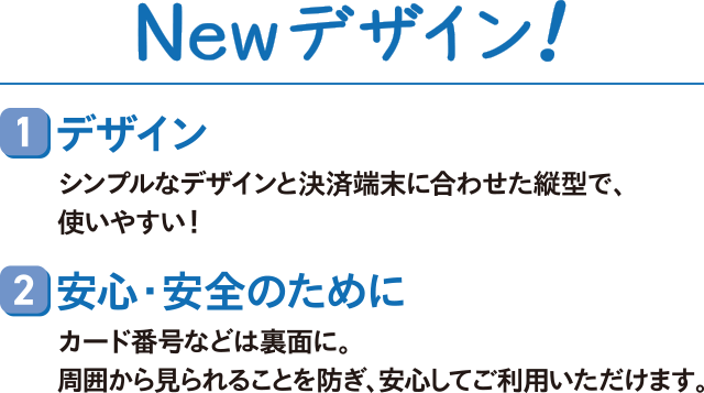 Newデザイン!1デザイン シンプルなデザインと決済端末に合わせた縦型で、使いやすい!2安心・安全のためにカード番号などは裏面に。周囲から見られることを防ぎ、安心してご利用いただけます。