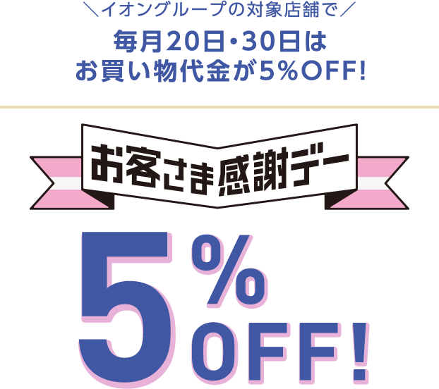 イオングループの対象店舗で 毎月20日・30日はお買い物代金が5%OFF! お客さま感謝デー 5%OFF!