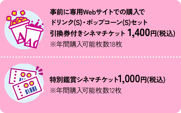 事前に専用Webサイトでの購入でドリンク(S)・ポップコーン(S)セット引換券付きシネマチケット 1,400円(税込) ※年間購入可能枚数18枚｜特別鑑賞シネマチケット1,000円(税込) ※年間購入可能枚数12枚