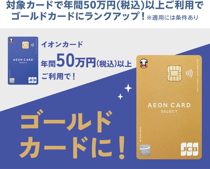 対象カードで年間50万円(税込)以上ご利用でゴールドカードにランクアップ！※適用には条件あり