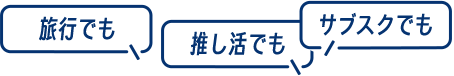 ［旅行でも］［推し活でも］［サブスクでも］