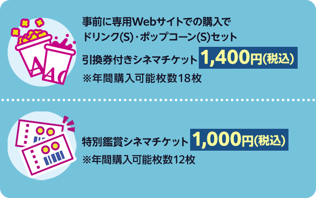 事前に専用Webサイトでの購入でドリンク(S)・ポップコーン(S)セット引換券付きシネマチケット 1,400円(税込) ※年間購入可能枚数18枚|特別鑑賞シネマチケット1,000円(税込) ※年間購入可能枚数12枚