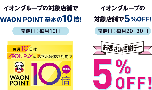 【開催日:毎月10日】イオングループの対象店舗でWAON POINT 基本の10倍! 毎月10日はAEON Payのスマホ決済ご利用でWAON POINT基本の10倍 | 【開催日:毎月20・30日】イオングループの対象店舗で5%OFF! お客さま感謝デー5%OFF!