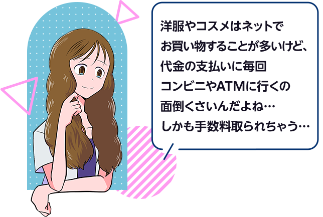 洋服やコスメはネットでお買い物することが多いけど、代金の支払いに毎回コンビニやATMに行くの面倒くさいんだよね…しかも手数料取られちゃう…
