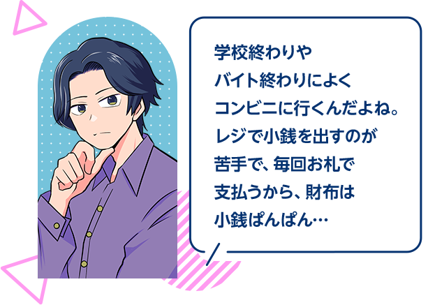学校終わりやバイト終わりによくコンビニに行くんだよね。レジで小銭を出すのが苦手で、毎回お札で支払うから、財布は小銭ぱんぱん…