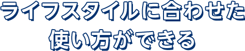 ライフスタイルに合わせた使い方ができる