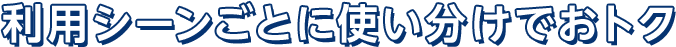 利用シーンごとに使い分けでおトク