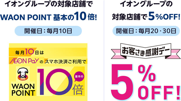【開催日：毎月10日】イオングループの対象店舗でWAON POINT 基本の10倍! 毎月10日はAEON Payのスマホ決済ご利用でWAON POINT基本の10倍 ｜ 【開催日：毎月20・30日】イオングループの対象店舗で5%OFF! お客さま感謝デー5%OFF!