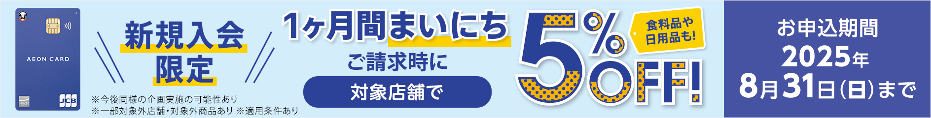 新規入会限定 1ヶ月間まいにち ご請求時に 対象店舗で 5%OFF！食料品や日用品も！ お申込期間： 2025年8月31日(日)まで ※今後同様の企画実施の可能性あり ※一部対象外店舗・対象外商品あり ※適用条件あり 