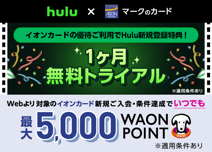 hulu × AEON Financial マークのカード イオンカードの優待ご利用でHulu新規登録特典！ 1ヶ月無料トライアル ※適用条件あり Webより対象のイオンカード新規ご入会・条件達成でいつでも最大5,000WAON POINT ※適用条件あり
