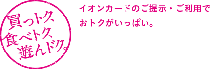 買っトク、食べトク、遊んドク。イオンカードのご提示・ご利用でおトクがいっぱい。
