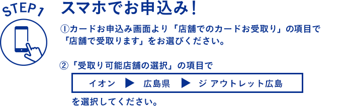 STEP1 スマホでお申し込み！ 1.カードお申込み画面より「店舗でのカードお受取り」の項目で「店舗で受取ります」をお選びください。2.「受取り可能店舗の選択」の項目で「イオン > 広島県 > ジ アウトレット広島」を選択してください。