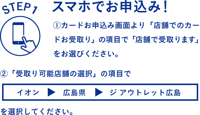 STEP1 スマホでお申し込み！ 1.カードお申込み画面より「店舗でのカードお受取り」の項目で「店舗で受取ります」をお選びください。2.「受取り可能店舗の選択」の項目で「イオン > 広島県 > ジ アウトレット広島」を選択してください。
