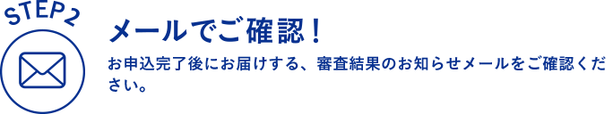 STEP2 メールでご確認！ お申込完了後にお届けする、審査結果のお知らせメールをご確認ください。