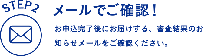 STEP2 メールでご確認！ お申込完了後にお届けする、審査結果のお知らせメールをご確認ください。