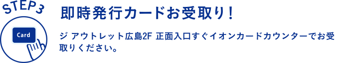 STEP3 即時発行カードお受け取り！ ジ アウトレット広島2F 正面入口すぐイオンカードカウンターでお受取りください。