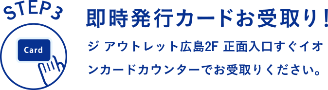 STEP3 即時発行カードお受け取り！ ジ アウトレット広島2F 正面入口すぐイオンカードカウンターでお受取りください。