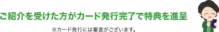 ご紹介を受けた方がカード発行完了で特典を進呈 ※カード発行には審査がございます。