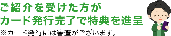 ご紹介を受けた方がカード発行完了で特典を進呈 ※カード発行には審査がございます。