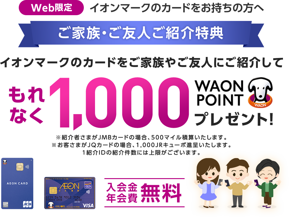 Web限定 イオンマークのカードをお持ちの方へ ご家族・ご友人ご紹介特典 イオンマークのカードをご家族やご友人にご紹介して もれなく1,000WAON POINTプレゼント！ ※紹介者さまがJMBカードの場合、500マイル積算いたします。 ※お客さまがJQカードの場合、1,000JRキューポ進呈いたします。 1紹介IDの紹介件数には上限がございます。 入会金年会費無料