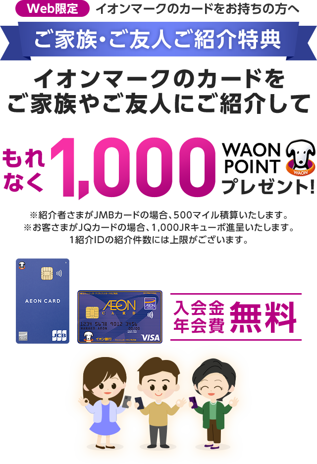 Web限定 イオンマークのカードをお持ちの方へ ご家族・ご友人ご紹介特典 イオンマークのカードをご家族やご友人にご紹介して もれなく1,000WAON POINTプレゼント！ ※紹介者さまがJMBカードの場合、500マイル積算いたします。 ※お客さまがJQカードの場合、1,000JRキューポ進呈いたします。 1紹介IDの紹介件数には上限がございます。 入会金年会費無料