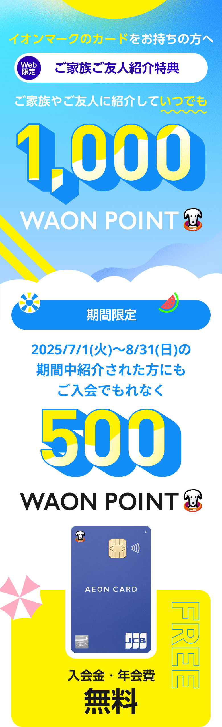 イオンマークのカードをお持ちの方へ Web限定 ご家族ご友人紹介特典 ご家族やご友人に紹介していつでも1,000WAON POINT 期間限定 2025/7/1(火)~8/31(日)の期間中紹介された方にもご入会でもれなく500WAON POINT イオンカード入会金・年会費無料